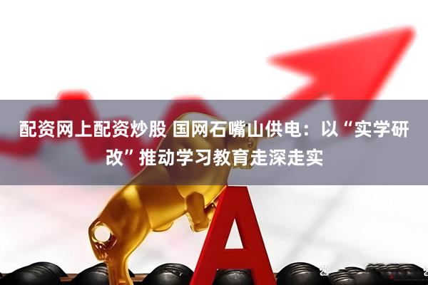 配资网上配资炒股 国网石嘴山供电：以“实学研改”推动学习教育走深走实