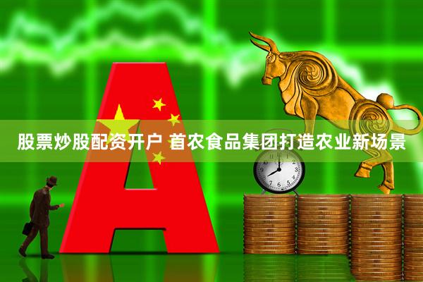 股票炒股配资开户 首农食品集团打造农业新场景