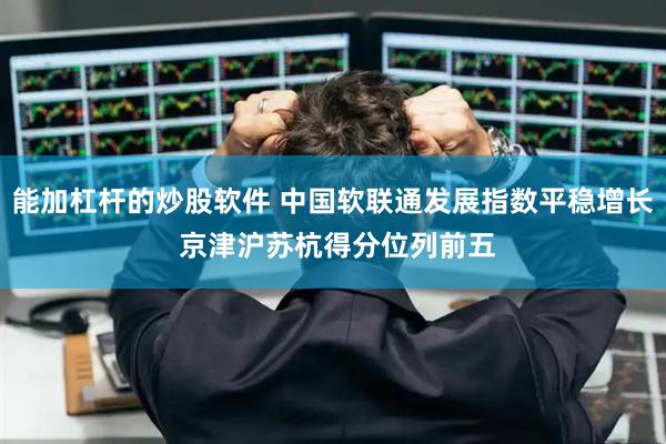 能加杠杆的炒股软件 中国软联通发展指数平稳增长 京津沪苏杭得分位列前五