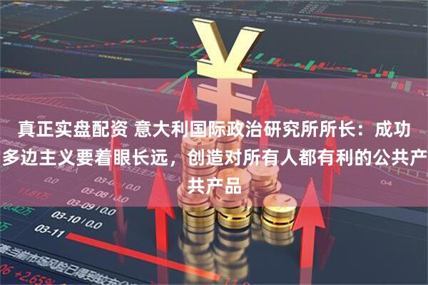 真正实盘配资 意大利国际政治研究所所长：成功的多边主义要着眼长远，创造对所有人都有利的公共产品