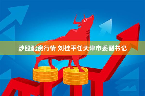 炒股配资行情 刘桂平任天津市委副书记