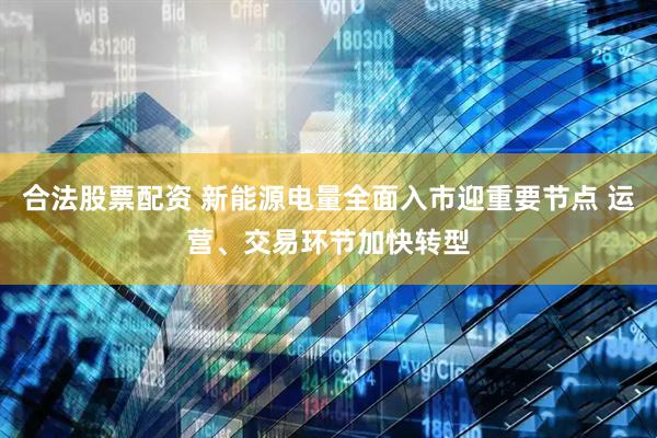 合法股票配资 新能源电量全面入市迎重要节点 运营、交易环节加快转型
