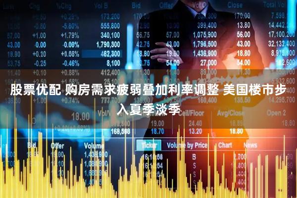 股票优配 购房需求疲弱叠加利率调整 美国楼市步入夏季淡季