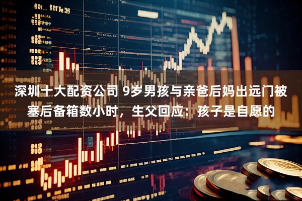 深圳十大配资公司 9岁男孩与亲爸后妈出远门被塞后备箱数小时，生父回应：孩子是自愿的