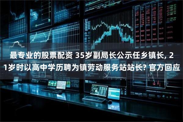 最专业的股票配资 35岁副局长公示任乡镇长, 21岁时以高中学历聘为镇劳动服务站站长? 官方回应
