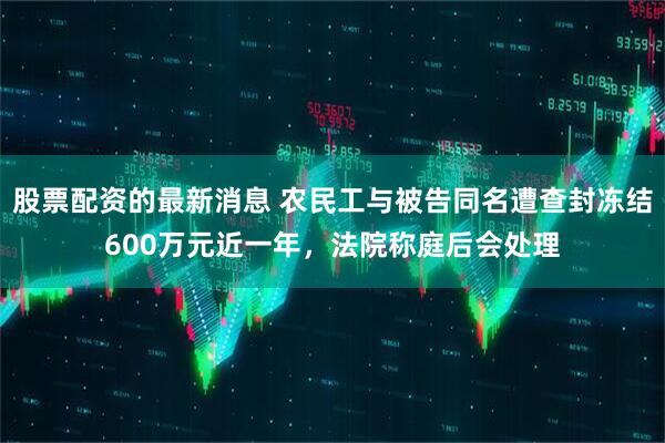 股票配资的最新消息 农民工与被告同名遭查封冻结600万元近一年，法院称庭后会处理