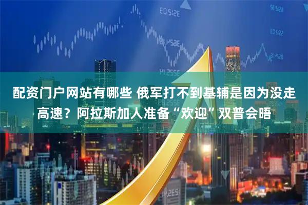 配资门户网站有哪些 俄军打不到基辅是因为没走高速？阿拉斯加人准备“欢迎”双普会晤