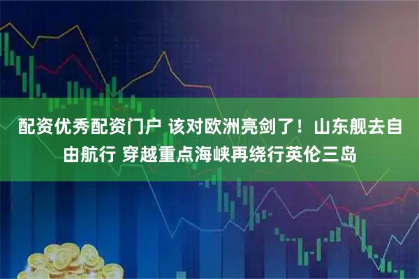 配资优秀配资门户 该对欧洲亮剑了！山东舰去自由航行 穿越重点海峡再绕行英伦三岛
