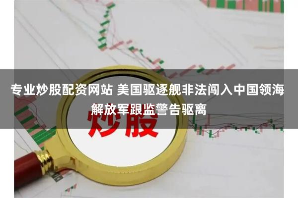 专业炒股配资网站 美国驱逐舰非法闯入中国领海 解放军跟监警告驱离