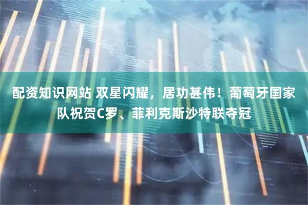 配资知识网站 双星闪耀，居功甚伟！葡萄牙国家队祝贺C罗、菲利克斯沙特联夺冠