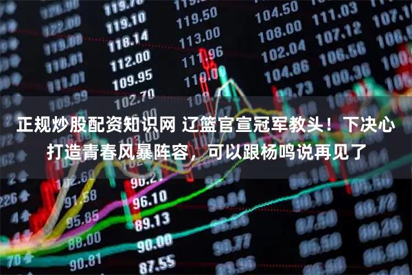 正规炒股配资知识网 辽篮官宣冠军教头！下决心打造青春风暴阵容，可以跟杨鸣说再见了
