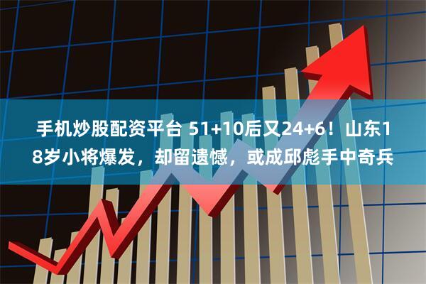 手机炒股配资平台 51+10后又24+6！山东18岁小将爆发，却留遗憾，或成邱彪手中奇兵