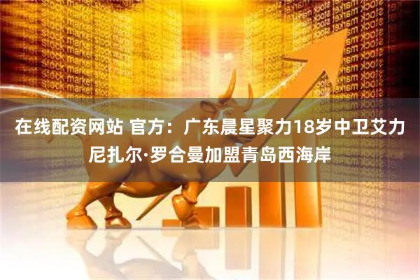 在线配资网站 官方：广东晨星聚力18岁中卫艾力尼扎尔·罗合曼加盟青岛西海岸